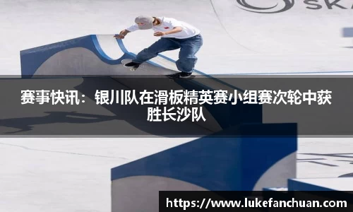 赛事快讯：银川队在滑板精英赛小组赛次轮中获胜长沙队